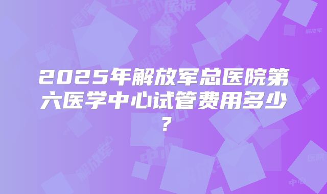 2025年解放军总医院第六医学中心试管费用多少?