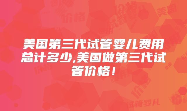 美国第三代试管婴儿费用总计多少,美国做第三代试管价格！