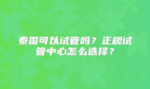 泰国可以试管吗?正规试管中心怎么选择?