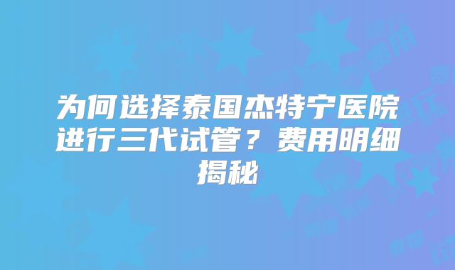 为何选择泰国杰特宁医院进行三代试管？费用明细揭秘