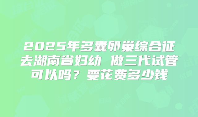 2025年多囊卵巢综合征去湖南省妇幼 做三代试管可以吗？要花费多少钱