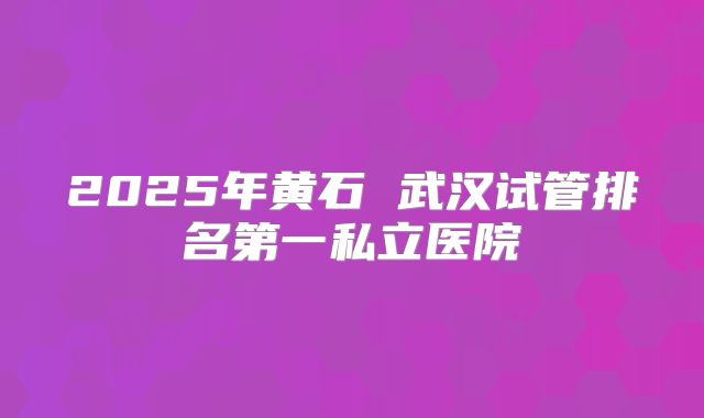 2025年黄石 武汉试管排名第一私立医院