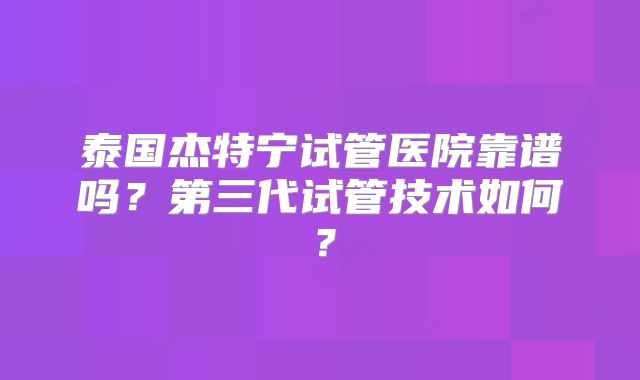 泰国杰特宁试管医院靠谱吗？第三代试管技术如何？