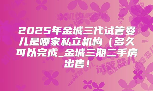 2025年金城三代试管婴儿是哪家私立机构(多久可以完成_金城三期二手房出售!