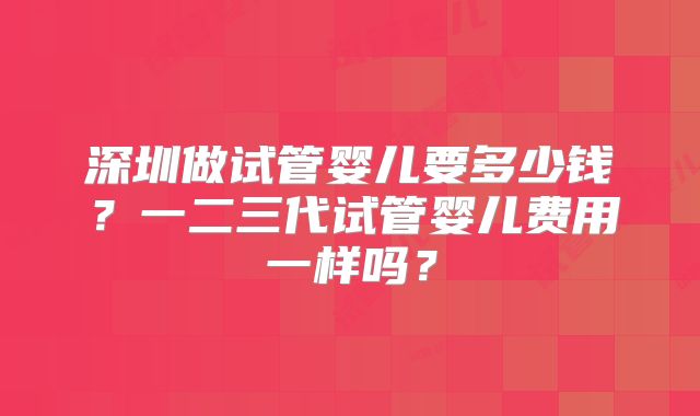深圳做试管婴儿要多少钱？一二三代试管婴儿费用一样吗？