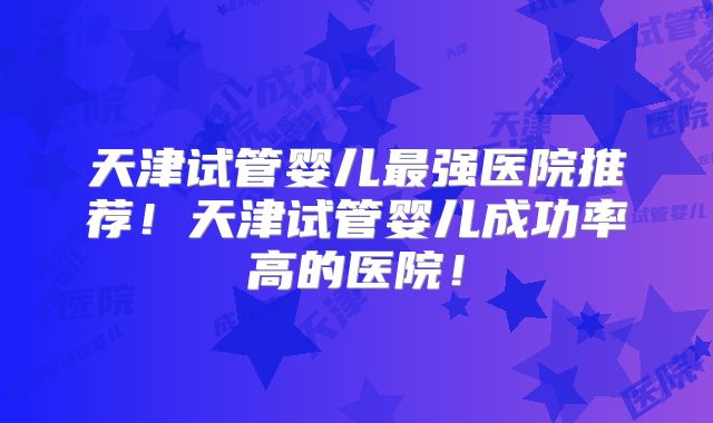 天津试管婴儿最强医院推荐!天津试管婴儿成功率高的医院!