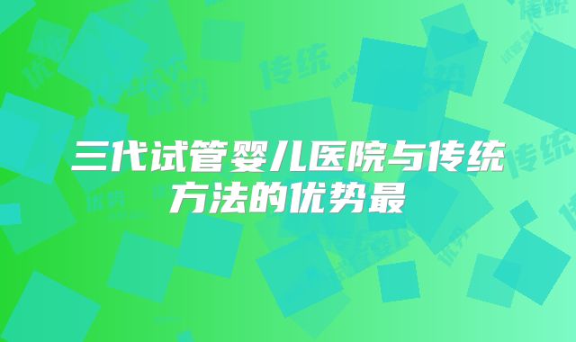 三代试管婴儿医院与传统方法的优势最
