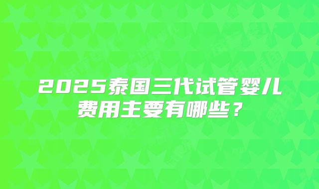 2025泰国三代试管婴儿费用主要有哪些?