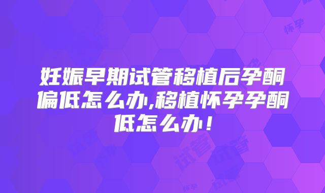妊娠早期试管移植后孕酮偏低怎么办,移植怀孕孕酮低怎么办！