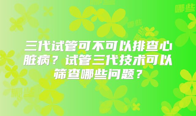 三代试管可不可以排查心脏病?试管三代技术可以筛查哪些问题?