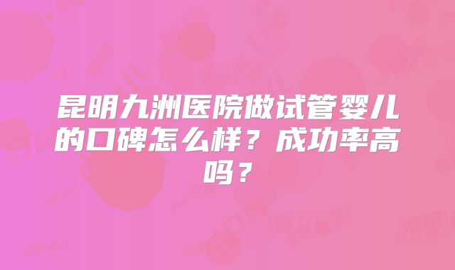 昆明九洲医院做试管婴儿的口碑怎么样？成功率高吗？