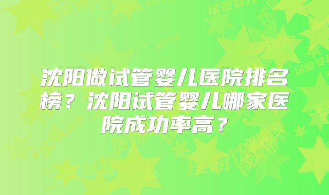 沈阳做试管婴儿医院排名榜？沈阳试管婴儿哪家医院成功率高？
