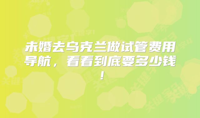 未婚去乌克兰做试管费用导航，看看到底要多少钱！