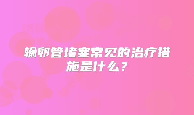 输卵管堵塞常见的治疗措施是什么？