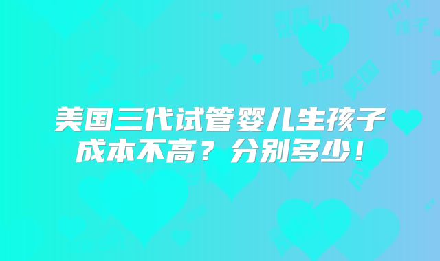 美国三代试管婴儿生孩子成本不高？分别多少！