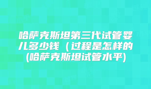 哈萨克斯坦第三代试管婴儿多少钱（过程是怎样的(哈萨克斯坦试管水平)