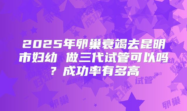 2025年卵巢衰竭去昆明市妇幼 做三代试管可以吗？成功率有多高