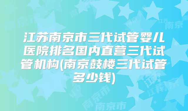 江苏南京市三代试管婴儿医院排名国内直营三代试管机构(南京鼓楼三代试管多少钱)
