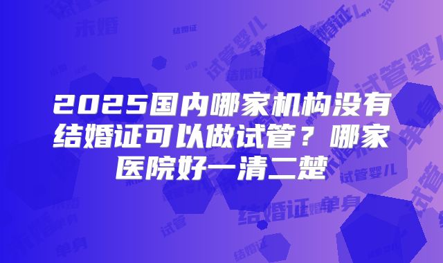 2025国内哪家机构没有结婚证可以做试管?哪家医院好一清二楚