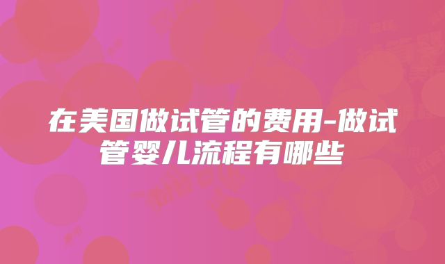 在美国做试管的费用-做试管婴儿流程有哪些