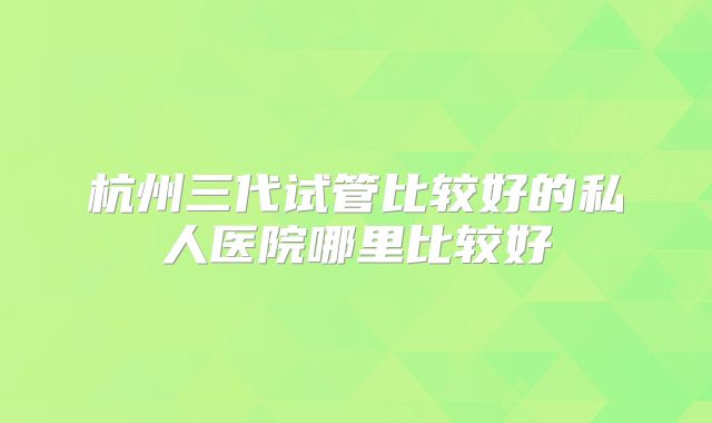 杭州三代试管比较好的私人医院哪里比较好
