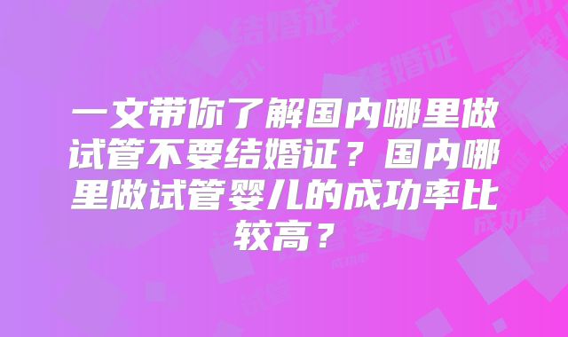 一文带你了解国内哪里做试管不要结婚证？国内哪里做试管婴儿的成功率比较高？