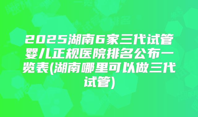 2025湖南6家三代试管婴儿正规医院排名公布一览表(湖南哪里可以做三代试管)