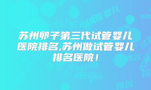 苏州卵子第三代试管婴儿医院排名,苏州做试管婴儿排名医院！