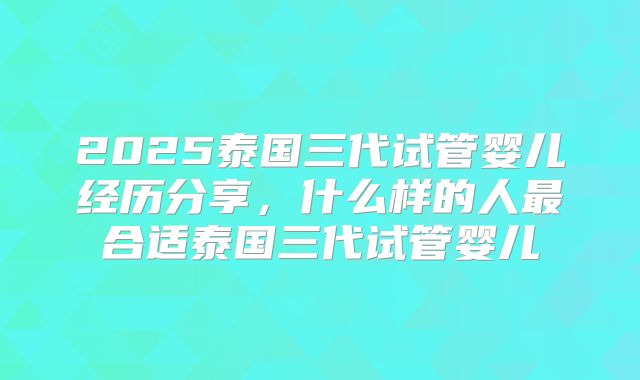 2025泰国三代试管婴儿经历分享，什么样的人最合适泰国三代试管婴儿