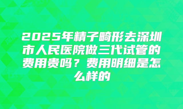 2025年精子畸形去深圳市人民医院做三代试管的费用贵吗?费用明细是怎么样的