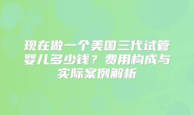 现在做一个美国三代试管婴儿多少钱？费用构成与实际案例解析