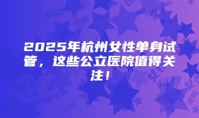 2025年杭州女性单身试管，这些公立医院值得关注！