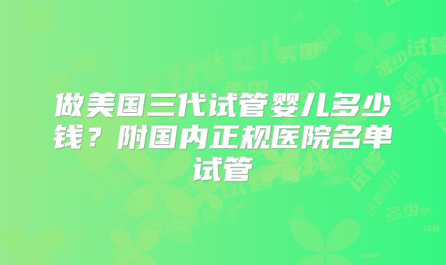 做美国三代试管婴儿多少钱？附国内正规医院名单试管