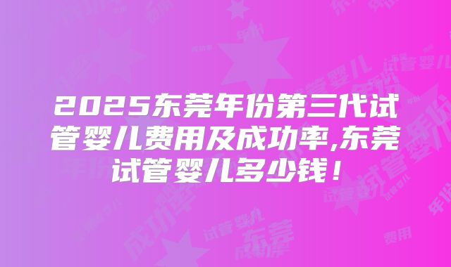 2025东莞年份第三代试管婴儿费用及成功率,东莞试管婴儿多少钱！