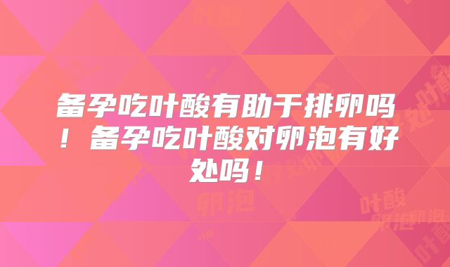 备孕吃叶酸有助于排卵吗！备孕吃叶酸对卵泡有好处吗！