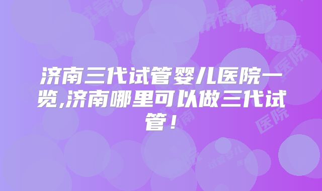 济南三代试管婴儿医院一览,济南哪里可以做三代试管！
