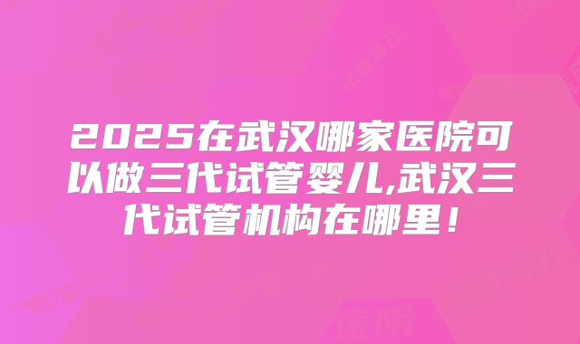 2025在武汉哪家医院可以做三代试管婴儿,武汉三代试管机构在哪里！
