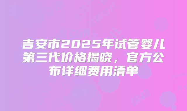 吉安市2025年试管婴儿第三代价格揭晓，官方公布详细费用清单