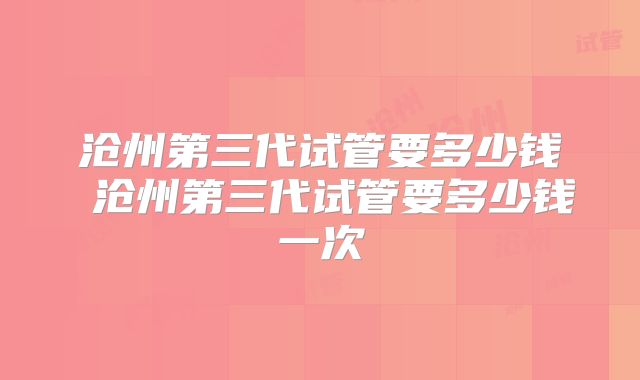 沧州第三代试管要多少钱 沧州第三代试管要多少钱一次