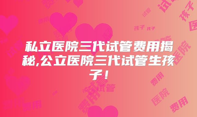 私立医院三代试管费用揭秘,公立医院三代试管生孩子！