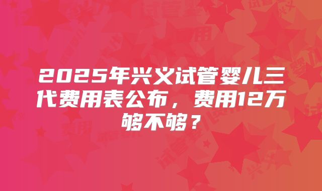 2025年兴义试管婴儿三代费用表公布，费用12万够不够？