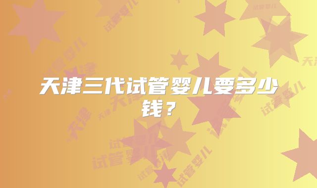 天津三代试管婴儿要多少钱？