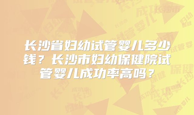 长沙省妇幼试管婴儿多少钱？长沙市妇幼保健院试管婴儿成功率高吗？