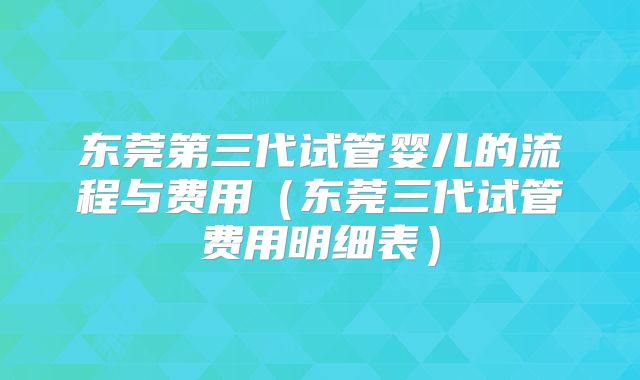 东莞第三代试管婴儿的流程与费用（东莞三代试管费用明细表）