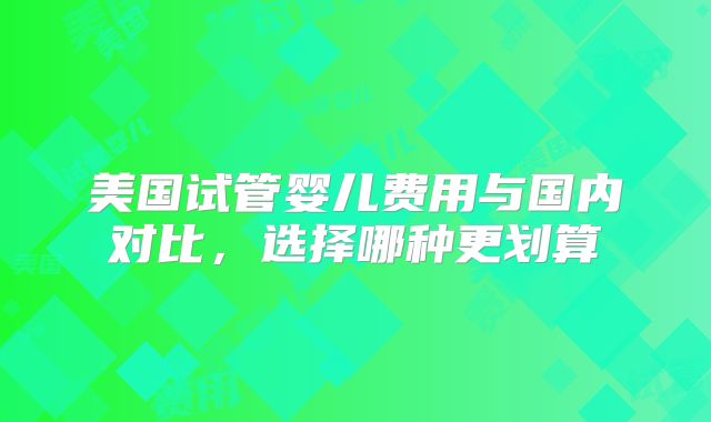 美国试管婴儿费用与国内对比，选择哪种更划算