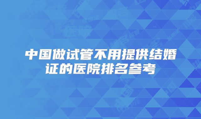中国做试管不用提供结婚证的医院排名参考