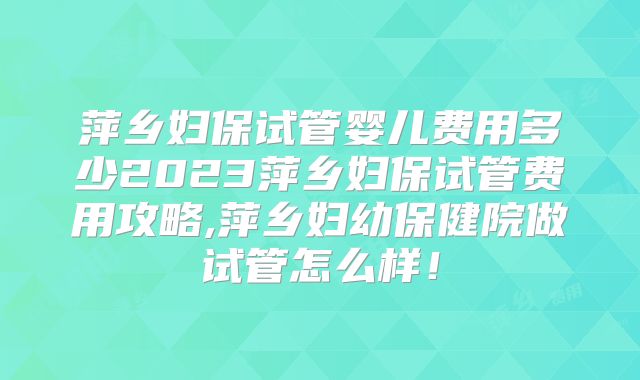 萍乡妇保试管婴儿费用多少2023萍乡妇保试管费用攻略,萍乡妇幼保健院做试管怎么样！