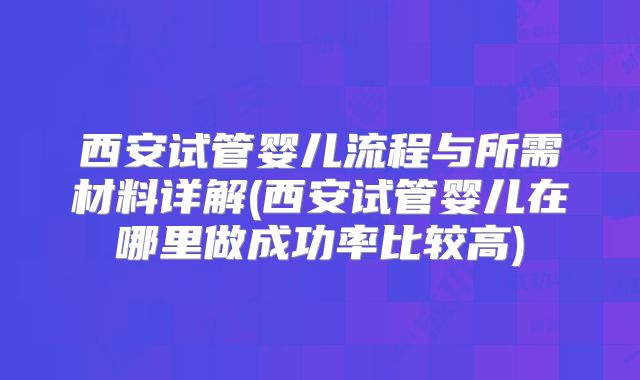 西安试管婴儿流程与所需材料详解(西安试管婴儿在哪里做成功率比较高)
