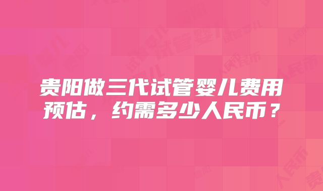 贵阳做三代试管婴儿费用预估，约需多少人民币？