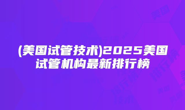 (美国试管技术)2025美国试管机构最新排行榜